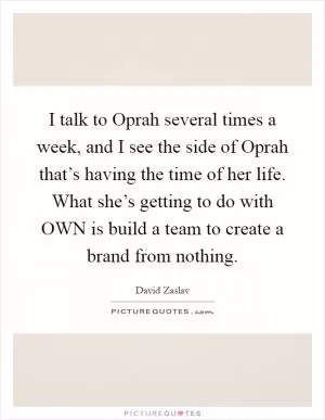 I talk to Oprah several times a week, and I see the side of Oprah that’s having the time of her life. What she’s getting to do with OWN is build a team to create a brand from nothing Picture Quote #1