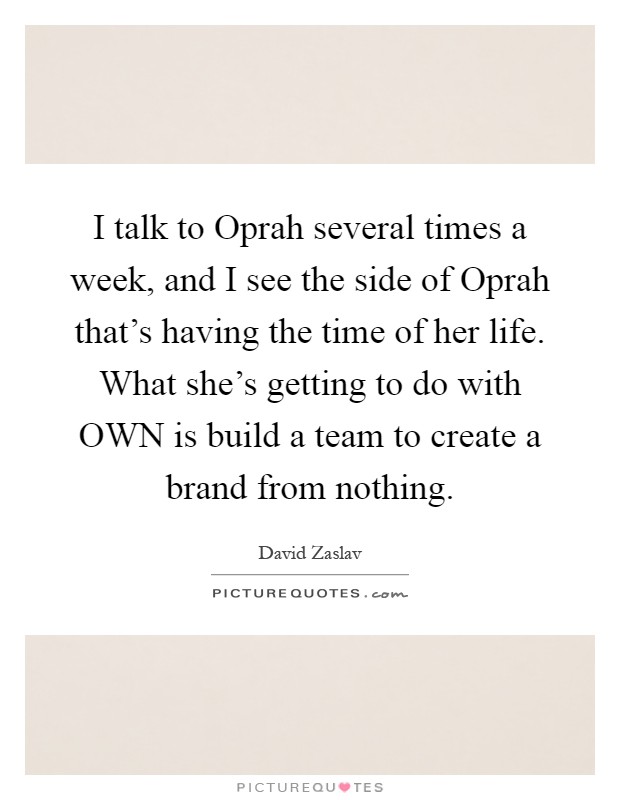 I talk to Oprah several times a week, and I see the side of Oprah that's having the time of her life. What she's getting to do with OWN is build a team to create a brand from nothing Picture Quote #1