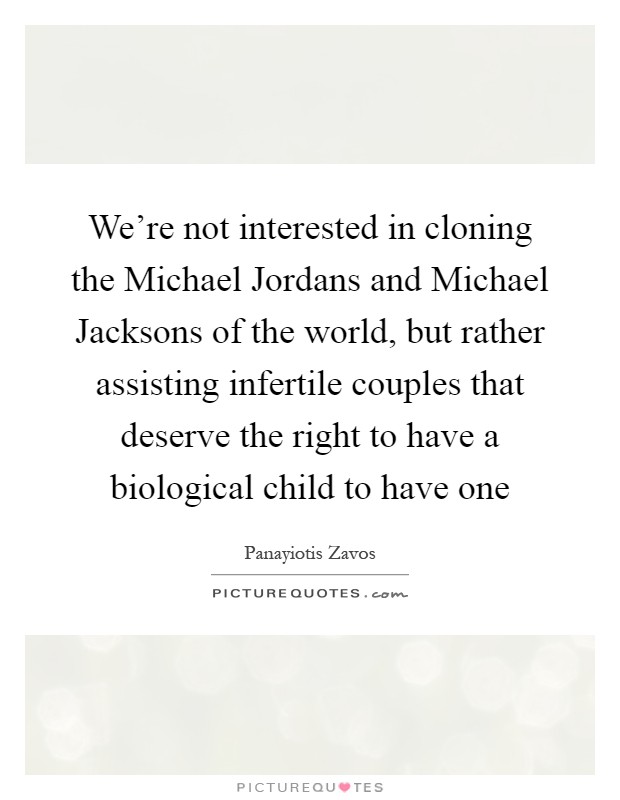 We're not interested in cloning the Michael Jordans and Michael Jacksons of the world, but rather assisting infertile couples that deserve the right to have a biological child to have one Picture Quote #1