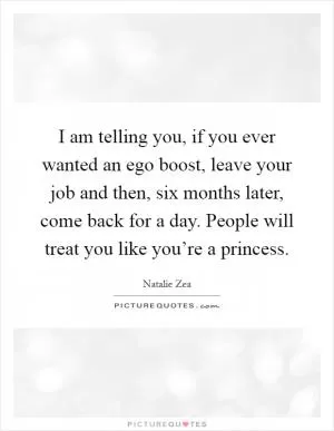 I am telling you, if you ever wanted an ego boost, leave your job and then, six months later, come back for a day. People will treat you like you’re a princess Picture Quote #1
