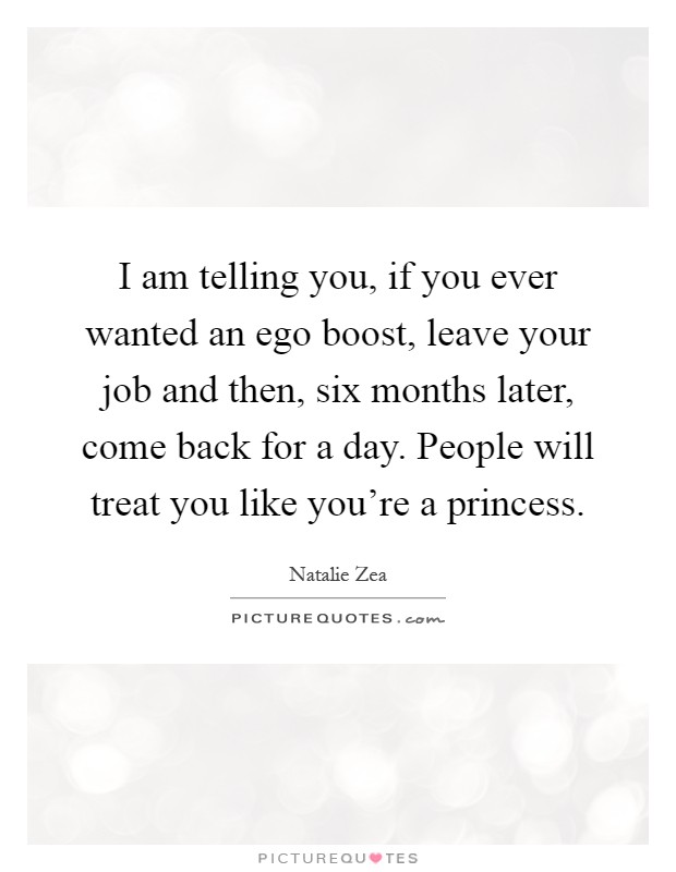 I am telling you, if you ever wanted an ego boost, leave your job and then, six months later, come back for a day. People will treat you like you're a princess Picture Quote #1