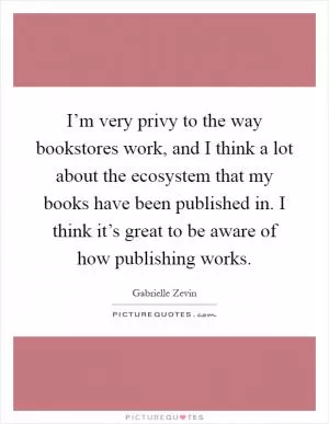 I’m very privy to the way bookstores work, and I think a lot about the ecosystem that my books have been published in. I think it’s great to be aware of how publishing works Picture Quote #1