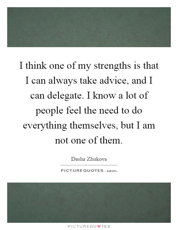 I think one of my strengths is that I can always take advice, and I can delegate. I know a lot of people feel the need to do everything themselves, but I am not one of them Picture Quote #1