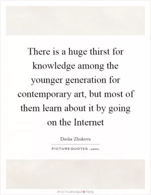 There is a huge thirst for knowledge among the younger generation for contemporary art, but most of them learn about it by going on the Internet Picture Quote #1