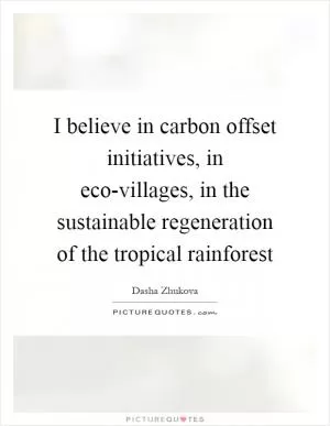 I believe in carbon offset initiatives, in eco-villages, in the sustainable regeneration of the tropical rainforest Picture Quote #1