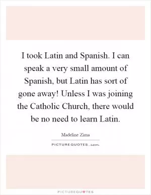 I took Latin and Spanish. I can speak a very small amount of Spanish, but Latin has sort of gone away! Unless I was joining the Catholic Church, there would be no need to learn Latin Picture Quote #1