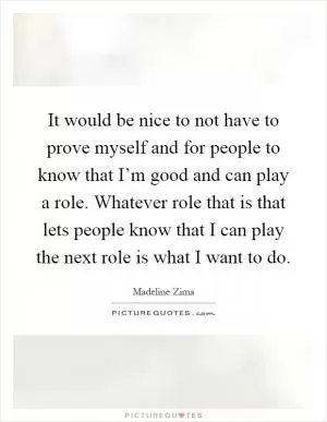 It would be nice to not have to prove myself and for people to know that I’m good and can play a role. Whatever role that is that lets people know that I can play the next role is what I want to do Picture Quote #1