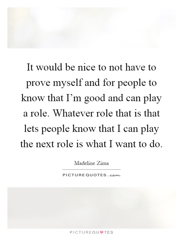 It would be nice to not have to prove myself and for people to know that I'm good and can play a role. Whatever role that is that lets people know that I can play the next role is what I want to do Picture Quote #1