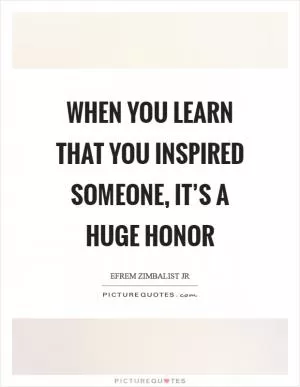 When you learn that you inspired someone, it’s a huge honor Picture Quote #1