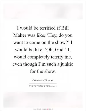 I would be terrified if Bill Maher was like, ‘Hey, do you want to come on the show?’ I would be like, ‘Oh, God.’ It would completely terrify me, even though I’m such a junkie for the show Picture Quote #1
