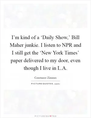 I’m kind of a ‘Daily Show,’ Bill Maher junkie. I listen to NPR and I still get the ‘New York Times’ paper delivered to my door, even though I live in L.A Picture Quote #1