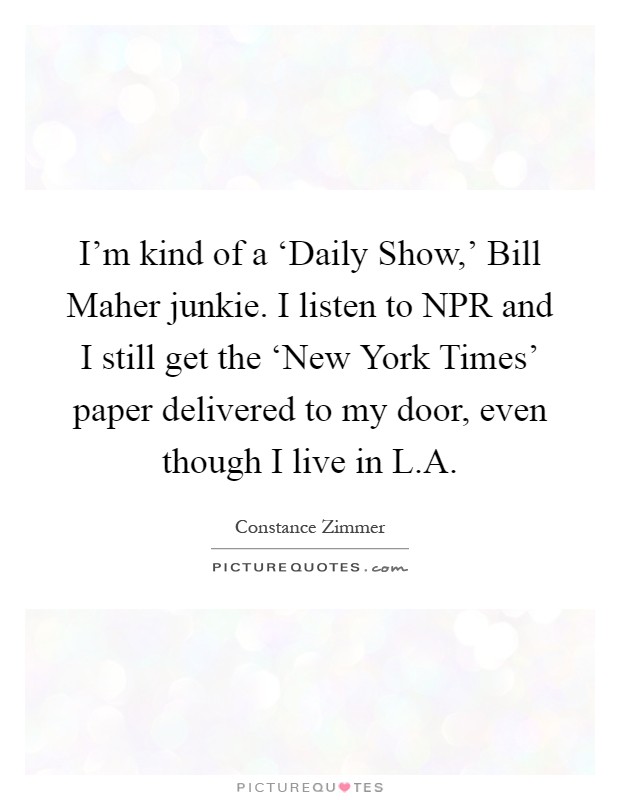 I'm kind of a ‘Daily Show,' Bill Maher junkie. I listen to NPR and I still get the ‘New York Times' paper delivered to my door, even though I live in L.A Picture Quote #1