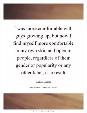 I was more comfortable with guys growing up, but now I find myself more comfortable in my own skin and open to people, regardless of their gender or popularity or any other label, as a result Picture Quote #1