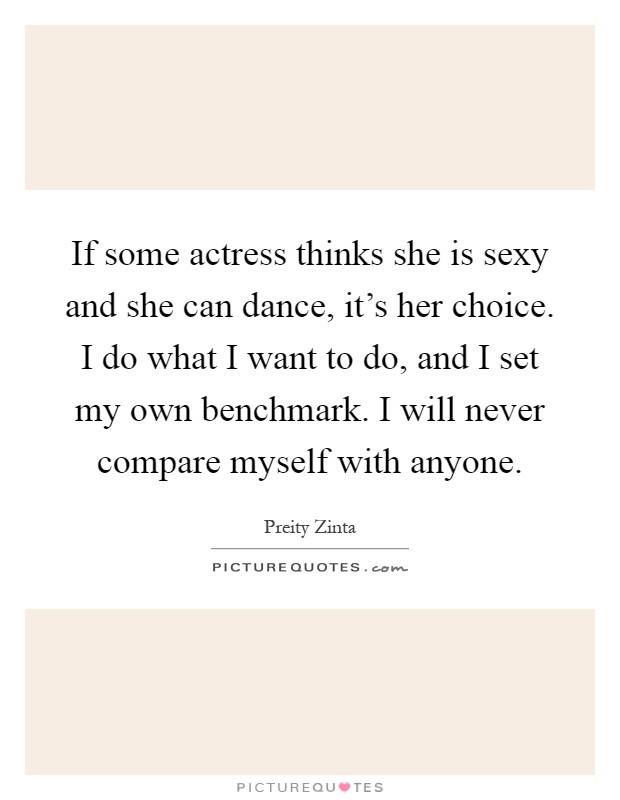 If some actress thinks she is sexy and she can dance, it's her choice. I do what I want to do, and I set my own benchmark. I will never compare myself with anyone Picture Quote #1
