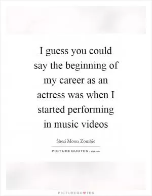 I guess you could say the beginning of my career as an actress was when I started performing in music videos Picture Quote #1