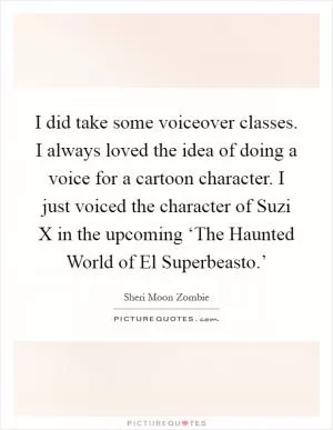 I did take some voiceover classes. I always loved the idea of doing a voice for a cartoon character. I just voiced the character of Suzi X in the upcoming ‘The Haunted World of El Superbeasto.’ Picture Quote #1