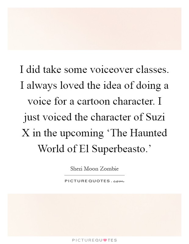 I did take some voiceover classes. I always loved the idea of doing a voice for a cartoon character. I just voiced the character of Suzi X in the upcoming ‘The Haunted World of El Superbeasto.' Picture Quote #1