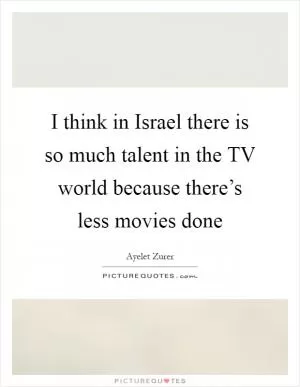 I think in Israel there is so much talent in the TV world because there’s less movies done Picture Quote #1