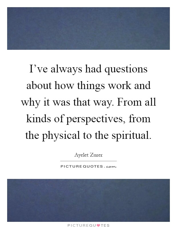 I've always had questions about how things work and why it was that way. From all kinds of perspectives, from the physical to the spiritual Picture Quote #1