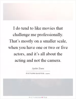 I do tend to like movies that challenge me professionally. That’s mostly on a smaller scale, when you have one or two or five actors, and it’s all about the acting and not the camera Picture Quote #1
