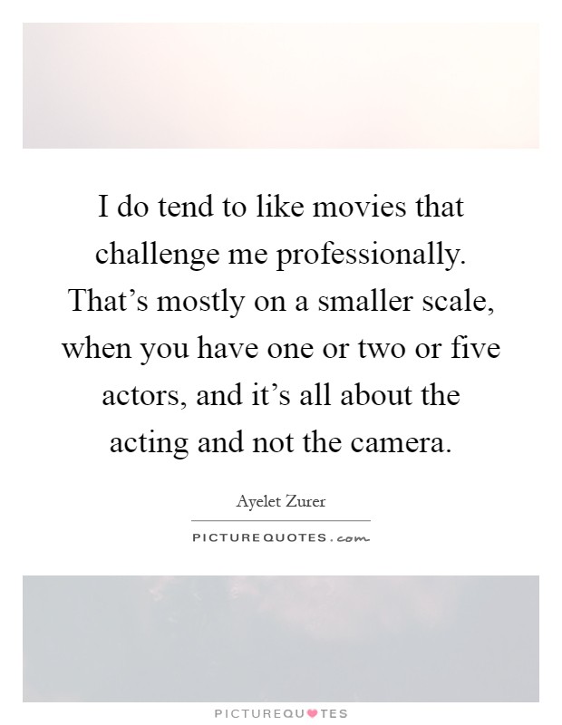I do tend to like movies that challenge me professionally. That's mostly on a smaller scale, when you have one or two or five actors, and it's all about the acting and not the camera Picture Quote #1