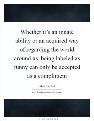 Whether it’s an innate ability or an acquired way of regarding the world around us, being labeled as funny can only be accepted as a compliment Picture Quote #1