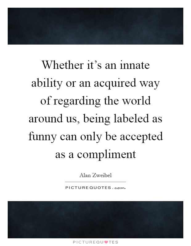 Whether it's an innate ability or an acquired way of regarding the world around us, being labeled as funny can only be accepted as a compliment Picture Quote #1