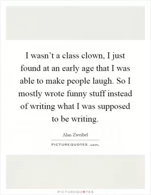I wasn’t a class clown, I just found at an early age that I was able to make people laugh. So I mostly wrote funny stuff instead of writing what I was supposed to be writing Picture Quote #1