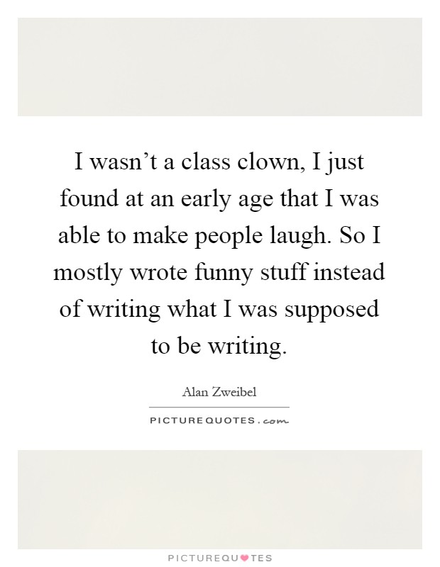 I wasn't a class clown, I just found at an early age that I was able to make people laugh. So I mostly wrote funny stuff instead of writing what I was supposed to be writing Picture Quote #1