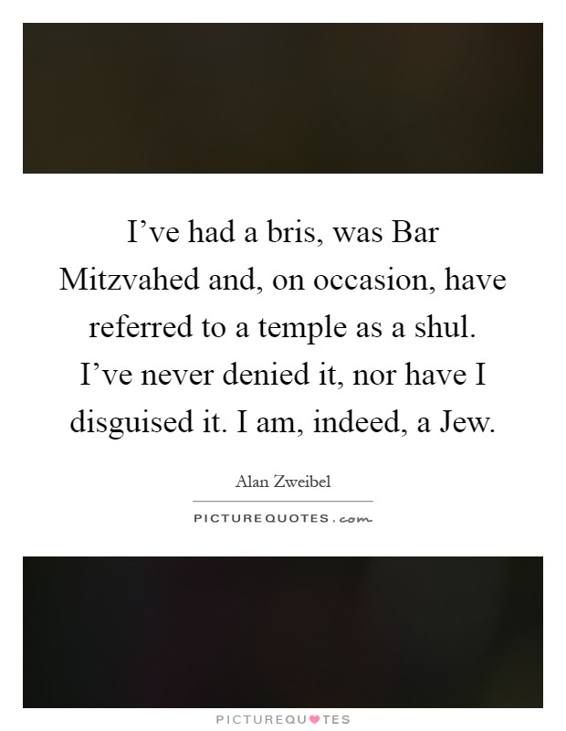 I've had a bris, was Bar Mitzvahed and, on occasion, have referred to a temple as a shul. I've never denied it, nor have I disguised it. I am, indeed, a Jew Picture Quote #1