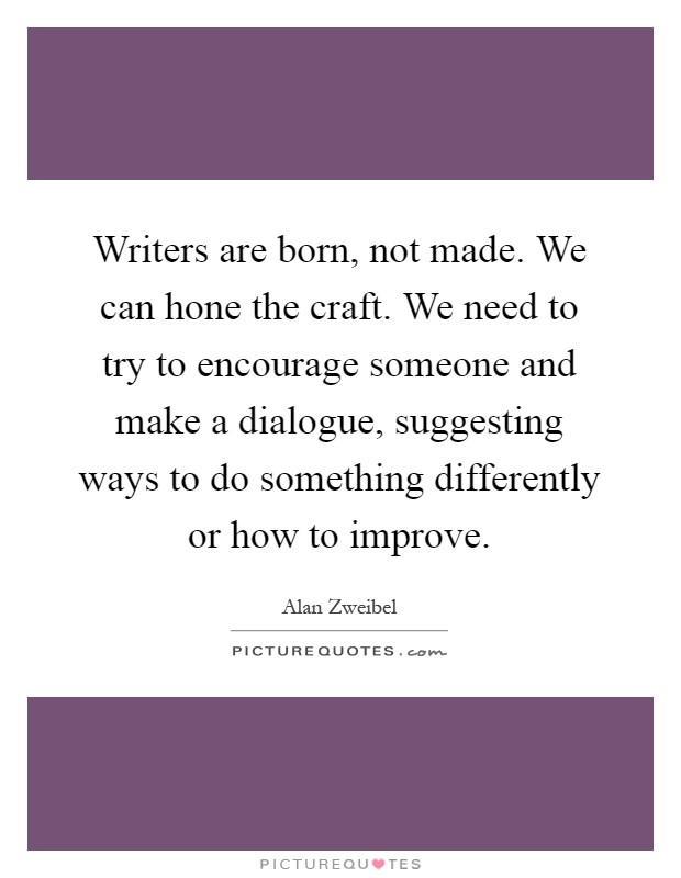 Writers are born, not made. We can hone the craft. We need to try to encourage someone and make a dialogue, suggesting ways to do something differently or how to improve Picture Quote #1