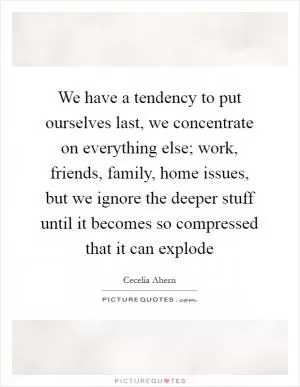 We have a tendency to put ourselves last, we concentrate on everything else; work, friends, family, home issues, but we ignore the deeper stuff until it becomes so compressed that it can explode Picture Quote #1