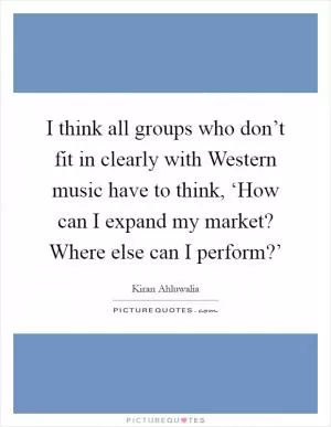 I think all groups who don’t fit in clearly with Western music have to think, ‘How can I expand my market? Where else can I perform?’ Picture Quote #1