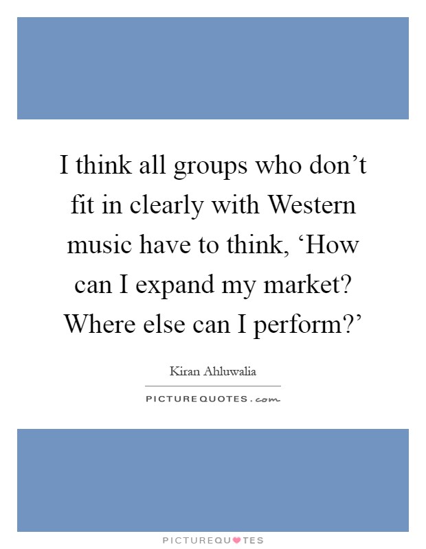 I think all groups who don't fit in clearly with Western music have to think, ‘How can I expand my market? Where else can I perform?' Picture Quote #1