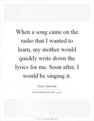 When a song came on the radio that I wanted to learn, my mother would quickly write down the lyrics for me. Soon after, I would be singing it Picture Quote #1