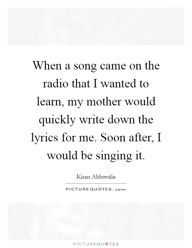 When a song came on the radio that I wanted to learn, my mother would quickly write down the lyrics for me. Soon after, I would be singing it Picture Quote #1