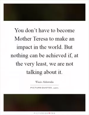 You don’t have to become Mother Teresa to make an impact in the world. But nothing can be achieved if, at the very least, we are not talking about it Picture Quote #1