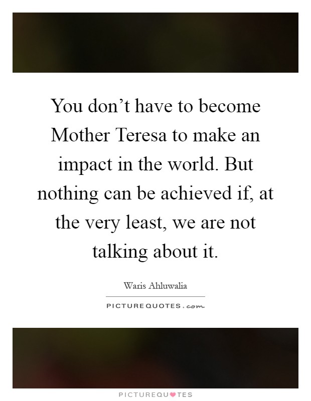 You don't have to become Mother Teresa to make an impact in the world. But nothing can be achieved if, at the very least, we are not talking about it Picture Quote #1