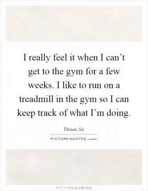 I really feel it when I can’t get to the gym for a few weeks. I like to run on a treadmill in the gym so I can keep track of what I’m doing Picture Quote #1
