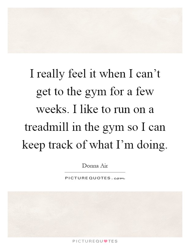 I really feel it when I can't get to the gym for a few weeks. I like to run on a treadmill in the gym so I can keep track of what I'm doing Picture Quote #1
