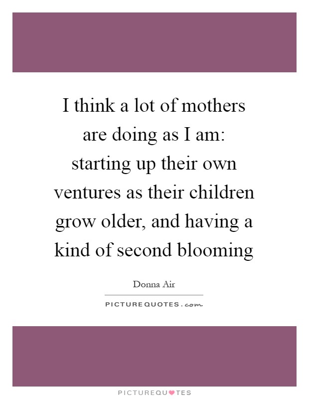 I think a lot of mothers are doing as I am: starting up their own ventures as their children grow older, and having a kind of second blooming Picture Quote #1
