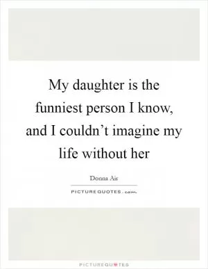 My daughter is the funniest person I know, and I couldn’t imagine my life without her Picture Quote #1