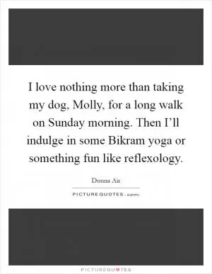 I love nothing more than taking my dog, Molly, for a long walk on Sunday morning. Then I’ll indulge in some Bikram yoga or something fun like reflexology Picture Quote #1