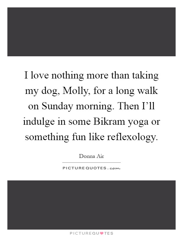 I love nothing more than taking my dog, Molly, for a long walk on Sunday morning. Then I'll indulge in some Bikram yoga or something fun like reflexology Picture Quote #1