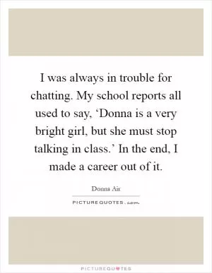 I was always in trouble for chatting. My school reports all used to say, ‘Donna is a very bright girl, but she must stop talking in class.’ In the end, I made a career out of it Picture Quote #1