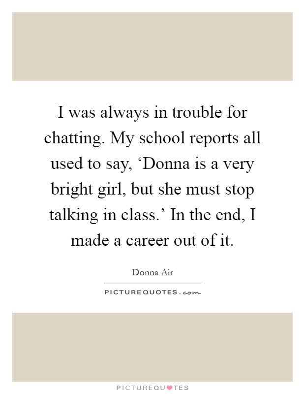I was always in trouble for chatting. My school reports all used to say, ‘Donna is a very bright girl, but she must stop talking in class.' In the end, I made a career out of it Picture Quote #1
