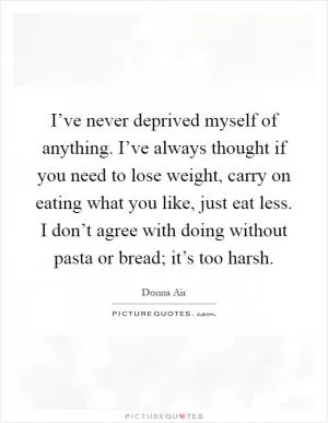 I’ve never deprived myself of anything. I’ve always thought if you need to lose weight, carry on eating what you like, just eat less. I don’t agree with doing without pasta or bread; it’s too harsh Picture Quote #1