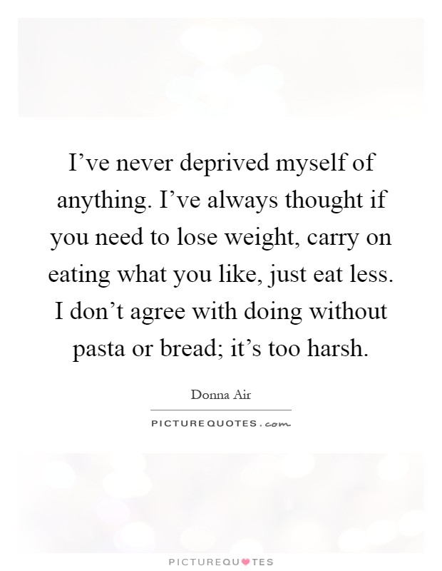 I've never deprived myself of anything. I've always thought if you need to lose weight, carry on eating what you like, just eat less. I don't agree with doing without pasta or bread; it's too harsh Picture Quote #1