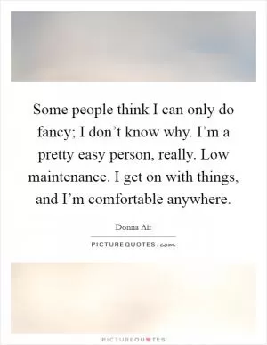 Some people think I can only do fancy; I don’t know why. I’m a pretty easy person, really. Low maintenance. I get on with things, and I’m comfortable anywhere Picture Quote #1