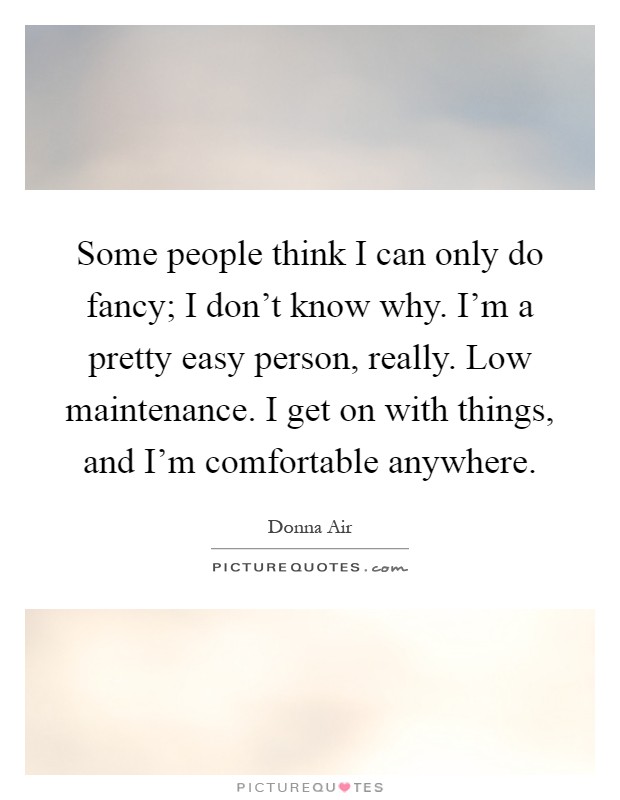 Some people think I can only do fancy; I don't know why. I'm a pretty easy person, really. Low maintenance. I get on with things, and I'm comfortable anywhere Picture Quote #1